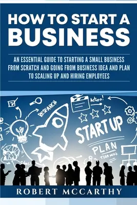 Hogyan indítsunk vállalkozást: Az üzleti ötlet és a terv megvalósítása, valamint a méretnövelés és a H - How to Start a Business: An Essential Guide to Starting a Small Business from Scratch and Going from Business Idea and Plan to Scaling Up and H