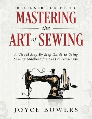 Kezdők útmutatója a varrás művészetének elsajátításához: A Visual Step by Step Guide to Using Sewing Machine for Kids & Grownups (Vizuális útmutató a varrógép használatához gyerekeknek és felnőtteknek) - Beginners Guide to Mastering the Art of Sewing: A Visual Step by Step Guide to Using Sewing Machine for Kids & Grownups