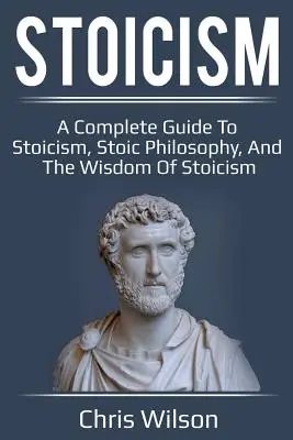 Sztoicizmus: A Complete Guide to Stoicism, Stoic Philosophy, and the Wisdom of Stoicism (Teljes útmutató a sztoicizmusról, a sztoikus filozófiáról és a sztoicizmus bölcsességéről) - Stoicism: A Complete Guide to Stoicism, Stoic Philosophy, and the Wisdom of Stoicism