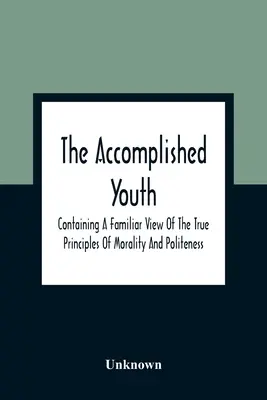 The Accomplished Youth: Az erkölcs és az udvariasság igaz elveinek ismerős szemléletét tartalmazza - The Accomplished Youth: Containing A Familiar View Of The True Principles Of Morality And Politeness