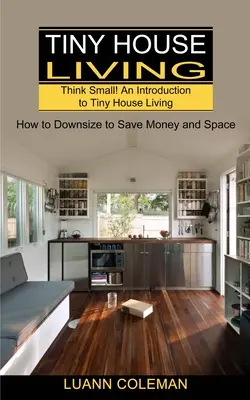 Apró ház: Gondolkodj kicsiben! Bevezetés a Tiny House Livingbe (Hogyan csökkentsük a méretünket, hogy pénzt és helyet takarítsunk meg) - Tiny House: Think Small! An Introduction to Tiny House Living (How to Downsize to Save Money and Space)