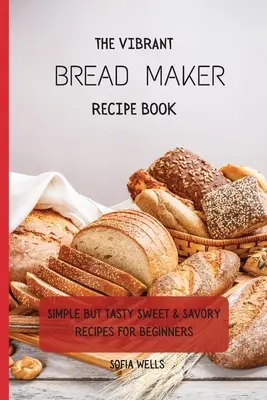 A vibráló kenyérsütőgép receptkönyve: Egyszerű, de ízletes édes és sós receptek kezdőknek - The Vibrant Bread Maker Recipe Book: Simple But Tasty Sweet & Savory Recipes For Beginners