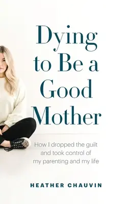 Meghalni azért, hogy jó anya legyek: Hogyan dobtam el a bűntudatot, és vettem át az irányítást a szülői szerepem és az életem felett - Dying To Be A Good Mother: How I Dropped the Guilt and Took Control of My Parenting and My Life