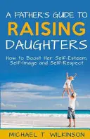 Egy apa útmutatója a lányneveléshez: Hogyan erősítsük önbecsülését, önképét és önbecsülését? - A Father's Guide to Raising Daughters: How to Boost Her Self-Esteem, Self-Image and Self-Respect