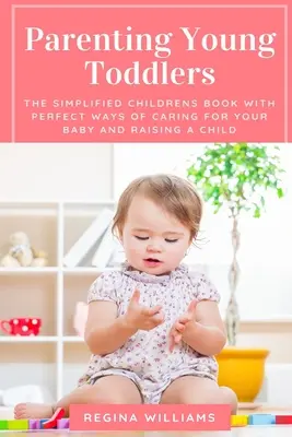 A kisgyermekek szülői nevelése: Az egyszerűsített gyermekkönyv a baba gondozásának és a gyermeknevelés tökéletes módjaival - Parenting Young Toddlers: The Simplified Childrens Book with Perfect Ways of Caring for Your Baby and Raising a Child