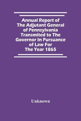 Pennsylvania főadjutánsának éves jelentése a kormányzónak az 1865-ös évre vonatkozóan a törvény értelmében - Annual Report Of The Adjutant General Of Pennsylvania Transmited To The Governor In Pursuance Of Law For The Year 1865