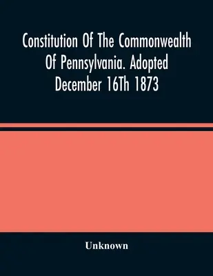 A Pennsylvaniai Államközösség alkotmánya. Elfogadva 1873. december 16-án - Constitution Of The Commonwealth Of Pennsylvania. Adopted December 16Th 1873