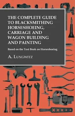 A teljes útmutató a kovácsmesterséghez Patkolás, kocsi- és szekérépítés és festés - A patkolásról szóló tankönyv alapján - The Complete Guide to Blacksmithing Horseshoeing, Carriage and Wagon Building and Painting - Based on the Text Book on Horseshoeing