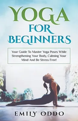 Jóga: Kezdőknek: Útmutató a jógapózok elsajátításához, miközben erősíted a tested, megnyugtatod az elméd és stresszmentes leszel! - Yoga: For Beginners: Your Guide To Master Yoga Poses While Strengthening Your Body, Calming Your Mind And Be Stress Free!