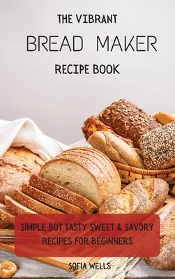 A vibráló kenyérsütő receptkönyv: Egyszerű, de ízletes édes és sós receptek kezdőknek - The Vibrant Bread Maker Recipe Book: Simple But Tasty Sweet & Savory Recipes For Beginners