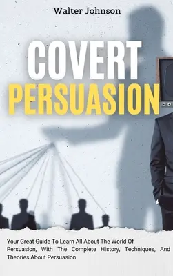 Covert Persuasion: Your Great Guide To Learn All About The World of Persuasion, With The Complete History, Techniques, And Theories About - Covert Persuasion: Your Great Guide To Learn All About The World Of Persuasion, With The Complete History, Techniques, And Theories About