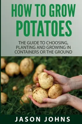 Hogyan kell burgonyát termeszteni: Az útmutató kiválasztása, ültetése és termesztése konténerben vagy a földön. - How To Grow Potatoes: The Guide To Choosing, Planting And Growing In Containers Or The Ground