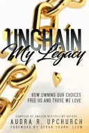 Unchain My Legacy: How Owning Our Choices Frees Us and Those We Love - Unchain My Legacy: How Owning Our Choices Frees Us And Those We Love