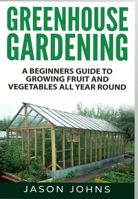 Kertészkedés üvegházban: A kezdő Guide to Growing Fruit and Vegetables All Year Round - Greenhouse Gardening: A Beginners Guide To Growing Fruit and Vegetables All Year Round