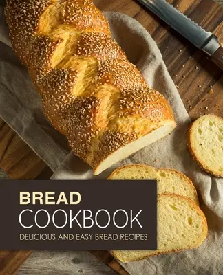 Kenyér szakácskönyv: Finom és könnyű kenyérreceptek (2. kiadás) - Bread Cookbook: Delicious and Easy Bread Recipes (2nd Edition)