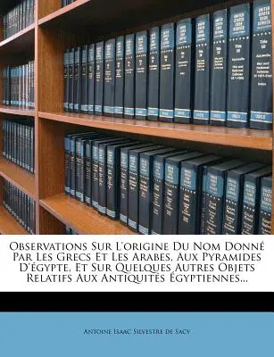 Observations Sur L'Origine Du Nom Donne Par Les Grecs Et Les Arabes, Aux Pyramides D'Egypte, Et Sur Quelques Autres Objets Relatifs Aux Antiquites Egy