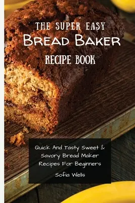 A szuper könnyű kenyérsütő receptkönyv: Gyors és ízletes édes és sós kenyérsütő receptek kezdőknek - The Super Easy Bread Baker Recipe Book: Quick And Tasty Sweet & Savory Bread Maker Recipes For Beginners