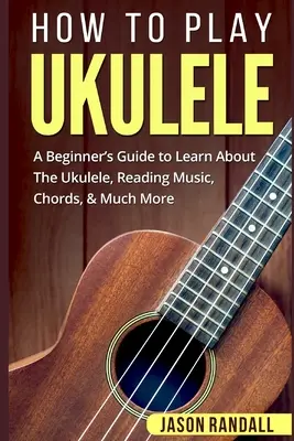 Hogyan kell játszani az Ukulelén: A Beginner's Guide to Learn About The Ukulele, Reading Music, Chords, & Much More (Útmutató kezdőknek) - How To Play Ukulele: A Beginner's Guide to Learn About The Ukulele, Reading Music, Chords, & Much More