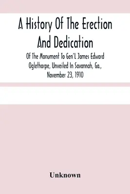 James Edward Oglethorpe tábornok emlékművének felállításának és felavatásának története, amelyet Savannahban, Ga. államban, 1910. november 23-án avattak fel. - A History Of The Erection And Dedication Of The Monument To Gen'L James Edward Oglethorpe, Unveiled In Savannah, Ga., November 23, 1910