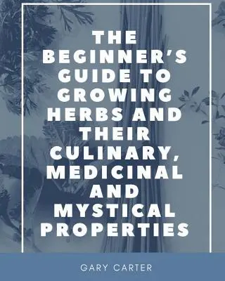 A kezdő útmutató a gyógynövények termesztéséhez és kulináris, gyógyászati és misztikus tulajdonságaikhoz - The Beginner's Guide to Growing Herbs and their Culinary, Medicinal and Mystical Properties