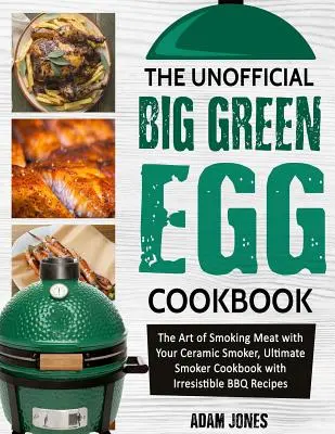 A nem hivatalos Big Green Egg szakácskönyv: A húsok füstölésének művészete a kerámiafüstölővel, Végső füstölő szakácskönyv ellenállhatatlan BBQ receptekkel - The Unofficial Big Green Egg Cookbook: The Art of Smoking Meat with Your Ceramic Smoker, Ultimate Smoker Cookbook with Irresistible BBQ Recipes