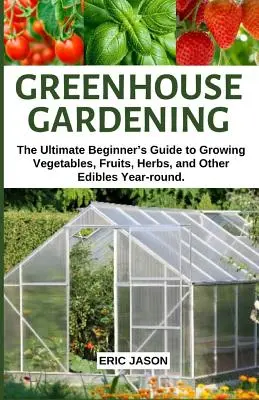 Kertészkedés üvegházban: The Ultimate Beginner's Guide to Growing Vegetables, Fruits, Herbs, and Other Edibles Year-round. - Greenhouse Gardening: The Ultimate Beginner's Guide to Growing Vegetables, Fruits, Herbs, and Other Edibles Year-round.