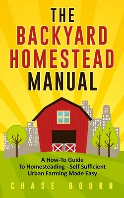 A háztáji tanyák kézikönyve: A How-To Guide to Homesteading - Self Sufficient Urban Farming Made Easy - The Backyard Homestead Manual: A How-To Guide to Homesteading - Self Sufficient Urban Farming Made Easy