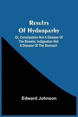 A hidropátia eredményei; avagy a székrekedés nem a belek betegsége; az emésztési zavar nem a gyomor betegsége. - Results Of Hydropathy; Or, Constipation Not A Disease Of The Bowels; Indigestion Not A Disease Of The Stomach