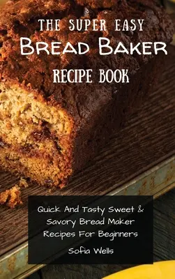 A szuper könnyű kenyérsütő receptkönyv: Gyors és ízletes édes és sós kenyérsütő receptek kezdőknek - The Super Easy Bread Baker Recipe Book: Quick And Tasty Sweet & Savory Bread Maker Recipes For Beginners