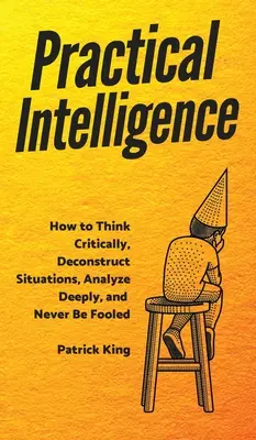 Gyakorlati intelligencia: Hogyan gondolkodj kritikusan, bontsd le a helyzeteket, elemezz mélyrehatóan, és soha ne hagyd magad becsapni! - Practical Intelligence: How to Think Critically, Deconstruct Situations, Analyze Deeply, and Never Be Fooled