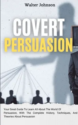 Rejtett meggyőzés: Your Great Guide To Learn All About The World Of Persuasion, With The Complete History, Techniques, And Theories About - Covert Persuasion: Your Great Guide To Learn All About The World Of Persuasion, With The Complete History, Techniques, And Theories About