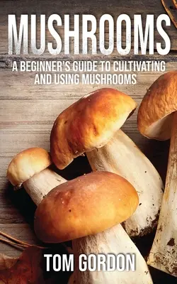 Gombák: Kezdők útmutatója a gombatermesztéshez és -használathoz - Mushrooms: A Beginner's Guide to Cultivating and Using Mushrooms