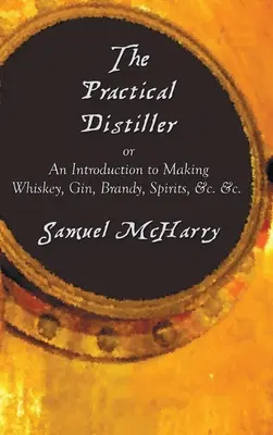 The Practical Distiller, or an Introduction to Making Whiskey, Gin, Brandy, Spirits, &C. &C. &C. - The Practical Distiller, or an Introduction to Making Whiskey, Gin, Brandy, Spirits, &C. &C.