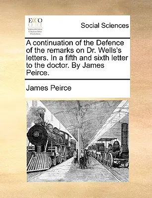 A Dr. Wells leveleihez fűzött megjegyzések védelmének folytatása. egy ötödik és hatodik levélben a doktorhoz. by James Peirce. - A Continuation of the Defence of the Remarks on Dr. Wells's Letters. in a Fifth and Sixth Letter to the Doctor. by James Peirce.