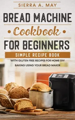 Kenyérsütőgép szakácskönyv kezdőknek: Egyszerű receptkönyv gluténmentes receptekkel otthoni DIY sütéshez a kenyérsütőgép segítségével - Bread Machine Cookbook For Beginners: Simple Recipe Book With Gluten Free Recipes For Home DIY Baking Using Your Bread Maker