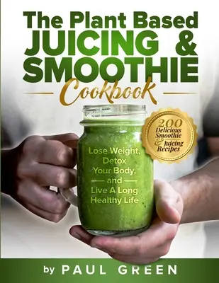 A növényi alapú gyümölcslevek és turmixok szakácskönyve: Fogyás, méregtelenítés és hosszú, egészséges életet élni - The Plant Based Juicing And Smoothie Cookbook: 200 Delicious Smoothie And Juicing Recipes To Lose Weight, Detox Your Body and Live A Long Healthy Life