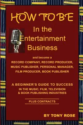 Hogyan legyél a szórakoztatóiparban - Kezdők útmutatója a sikerhez a zenei, filmes, televíziós és könyvkiadói iparágakban - HOW TO BE In the Entertainment Business - A Beginner's Guide to Success in the Music, Film, Television and Book Publishing Industries