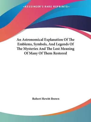 A misztériumok jelképeinek, szimbólumainak és legendáinak csillagászati magyarázata és sok közülük elveszett jelentésének helyreállítása - An Astronomical Explanation Of The Emblems, Symbols, And Legends Of The Mysteries And The Lost Meaning Of Many Of Them Restored