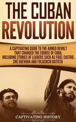 A kubai forradalom: A Captivating Guide to the Armed Revolt That Changed the Course of Cuba, Including Stories of Leaders Such as Fidel Ca - The Cuban Revolution: A Captivating Guide to the Armed Revolt That Changed the Course of Cuba, Including Stories of Leaders Such as Fidel Ca