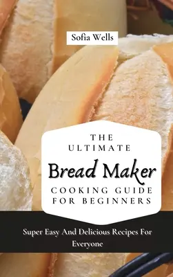 A végső kenyérsütőgép-főzési útmutató kezdőknek: Szuper könnyű és finom receptek mindenkinek - The Ultimate Bread Maker Cooking Guide For Beginners: Super Easy And Delicious Recipes For Everyone
