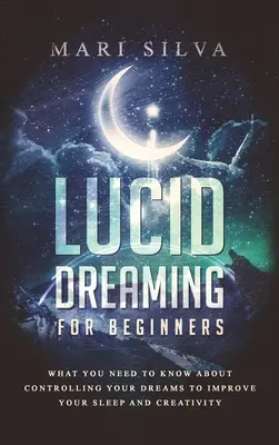 Világos álmodás kezdőknek: Amit tudnod kell az álmaid irányításáról, hogy javítsd az alvásodat és a kreativitásodat - Lucid Dreaming for Beginners: What You Need to Know About Controlling Your Dreams to Improve Your Sleep and Creativity