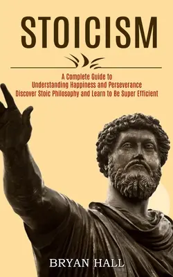 Stoicism: A Complete Guide to Understanding Happiness and Perseverance (Fedezd fel a sztoikus filozófiát és tanulj meg szuperhatékonynak lenni) - Stoicism: A Complete Guide to Understanding Happiness and Perseverance (Discover Stoic Philosophy and Learn to Be Super Efficien