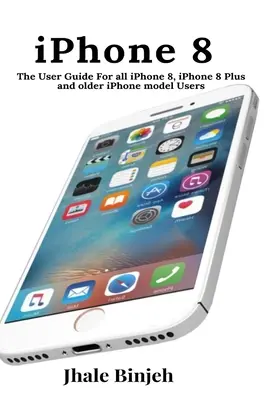 iPhone 8: A felhasználói kézikönyv Minden iPhone 8, iPhone 8 Plus és régebbi iPhone modell felhasználója számára - iPhone 8: The User Guide For all iPhone 8, iPhone 8 Plus and older iPhone model Users