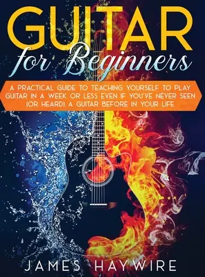 Guitar for Beginners A Practical Guide To Teaching Yourself To Play You To Play Guitar in A Week Or Less Even If You've Never Seed (Or Heard) A Guitar Before In Y - Guitar for Beginners A Practical Guide To Teaching Yourself To Play Guitar In A Week Or Less Even If You've Never Seen (Or Heard) A Guitar Before In Y