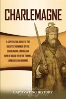 Charlemagne: A Karoling Birodalom legnagyobb uralkodója és hogyan uralkodott a frankok, a longobárdok és a frankok felett. - Charlemagne: A Captivating Guide to the Greatest Monarch of the Carolingian Empire and How He Ruled over the Franks, Lombards, and