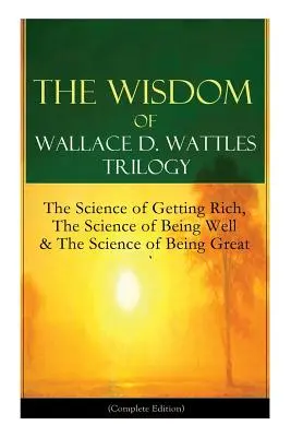 Wallace D. Wattles bölcsességei trilógia: The Science of Getting Rich, The Science of Being Well & The Science of Being Great (Complete Edition): From - The Wisdom of Wallace D. Wattles Trilogy: The Science of Getting Rich, The Science of Being Well & The Science of Being Great (Complete Edition): From