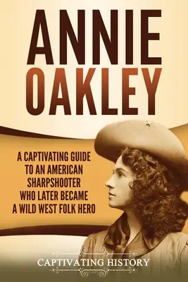 Annie Oakley: A Captivating Guide to an American Sharpshooter Who Later Became Became a Wild West Folk Hero - Annie Oakley: A Captivating Guide to an American Sharpshooter Who Later Became a Wild West Folk Hero