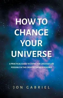 Hogyan változtasd meg az univerzumodat: Gyakorlati útmutató a lehető legnagyszerűbb élethez - a lehető legnagyszerűbb világban - How to Change Your Universe: A practical guide to living the greatest life possible - in the greatest world possible