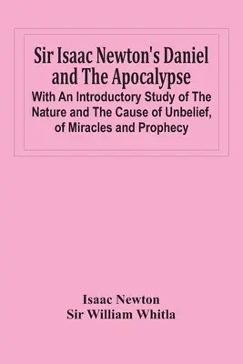 Sir Isaac Newton Dániel és az Apokalipszis; Bevezető tanulmány a hitetlenség természetéről és okáról, a csodákról és a próféciákról - Sir Isaac Newton'S Daniel And The Apocalypse; With An Introductory Study Of The Nature And The Cause Of Unbelief, Of Miracles And Prophecy