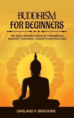 Buddhizmus kezdőknek: Buddhista tanítások, fogalmak és gyakorlatok alapvető megértése - Buddhism For Beginners: The Basic Understanding Of Fundamental Buddhist Teachings, Concepts And Practises